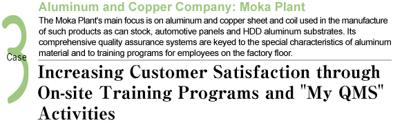 Aluminum and Copper Company: Moka PlantThe Moka Plant's main focus is on aluminum and copper sheet and coil used in the manufacture of such products as can stock, automotive panels and HDD aluminum substrates. Its comprehensive quality assurance systems are keyed to the special characteristics of aluminum material and to training programs for employees on the factory floor.
Increasing Customer Satisfaction through On-site Training Programs and 