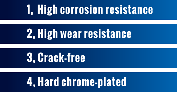 1,  High corrosion resistance 2, High wear resistance 3, Crack-free 4, Hard chrome-plated