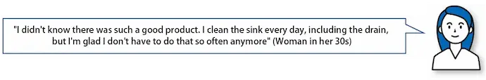 "I didn't know there was such a good product. I clean the sink every day, including the drain, but I'm glad I don't have to do that so often anymore" (Woman in her30s)