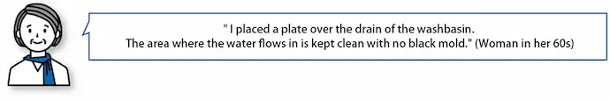 "I placed a plate over the drain of the washbasin. The area where the water flows in is kept clean with no black mold." (Woman in her 60s)