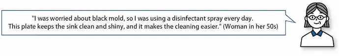 "I was worried about black mold, so I was using a disinfectant spray every day. This plate keeps the sink clean and shiny, and it makes the cleaning easier." (Woman in her 50s)
