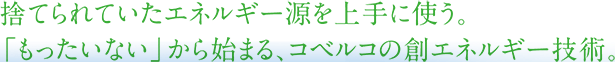 捨てられていたエネルギー源を上手に使う。「もったいない」から始まる、コベルコの創エネルギー技術。