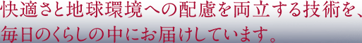 快適さと地球環境への配慮を両立する技術を、毎日のくらしの中にお届けしています。