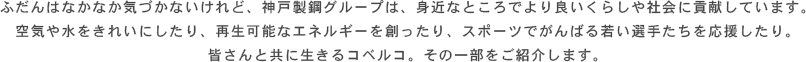 ふだんはなかなか気づかないけれど、神戸製鋼グループは、身近なところでより良いくらしや社会に貢献しています。空気や水をきれいにしたり、再生可能なエネルギーを創ったり、スポーツでがんばる若い選手たちを応援したり。皆さんと共に生きるコベルコ。その一部をご紹介します。