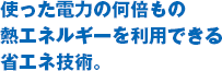 使った電力の何倍もの熱エネルギーを利用できる省エネ技術。