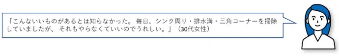 「こんないいものがあるとは知らなかった。毎日、シンク周り・排水溝・三角コーナーを掃除していましたが、それもやらなくていいのでうれしい。」(30代女性)