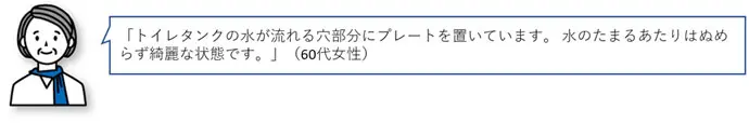 「トイレタンクの水が流れる穴部分にプレートを置いています。水のたまるあたりはぬめらず綺麗な状態です。」(60代女性)