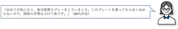 「ぬめりが気になり、毎日除菌スプレーをしていました。このプレートを使ってから全くぬめらないので、掃除の手間はぶけて楽です。」(50代女性)